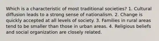 Which is a characteristic of most traditional societies? 1. Cultural diffusion leads to a strong sense of nationalism. 2. Change is quickly accepted at all levels of society. 3. Families in rural areas tend to be smaller than those in urban areas. 4. Religious beliefs and social organization are closely related.