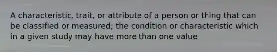 A characteristic, trait, or attribute of a person or thing that can be classified or measured; the condition or characteristic which in a given study may have more than one value