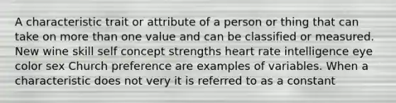 A characteristic trait or attribute of a person or thing that can take on more than one value and can be classified or measured. New wine skill self concept strengths heart rate intelligence eye color sex Church preference are examples of variables. When a characteristic does not very it is referred to as a constant