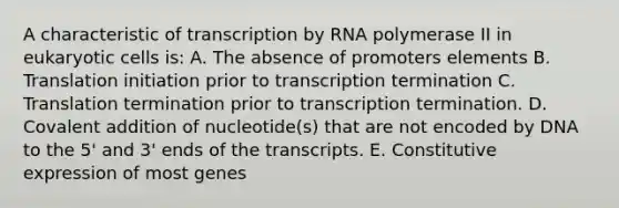 A characteristic of transcription by RNA polymerase II in eukaryotic cells is: A. The absence of promoters elements B. Translation initiation prior to transcription termination C. Translation termination prior to transcription termination. D. Covalent addition of nucleotide(s) that are not encoded by DNA to the 5' and 3' ends of the transcripts. E. Constitutive expression of most genes