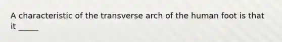 A characteristic of the transverse arch of the human foot is that it _____