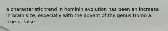 a characteristic trend in hominin evolution has been an increase in brain size, especially with the advent of the genus Homo a. true b. false