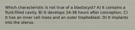 Which characteristic is not true of a blastocyst? A) It contains a fluid-filled cavity. B) It develops 24-36 hours after conception. C) It has an inner cell mass and an outer trophoblast. D) It implants into the uterus.