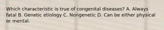 Which characteristic is true of congenital diseases? A. Always fatal B. Genetic etiology C. Nongenetic D. Can be either physical or mental.