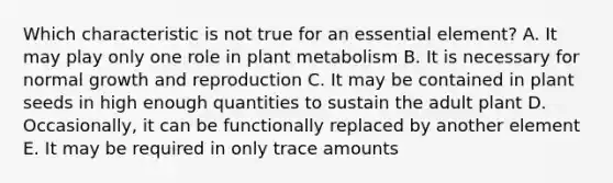 Which characteristic is not true for an essential element? A. It may play only one role in plant metabolism B. It is necessary for normal growth and reproduction C. It may be contained in plant seeds in high enough quantities to sustain the adult plant D. Occasionally, it can be functionally replaced by another element E. It may be required in only trace amounts