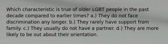 Which characteristic is true of older LGBT people in the past decade compared to earlier times? a.) They do not face discrimination any longer. b.) They rarely have support from family. c.) They usually do not have a partner. d.) They are more likely to be out about their orientation.