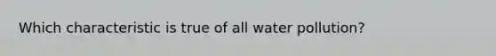 Which characteristic is true of all water pollution?