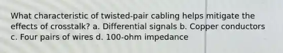 What characteristic of twisted-pair cabling helps mitigate the effects of crosstalk? a. Differential signals b. Copper conductors c. Four pairs of wires d. 100-ohm impedance