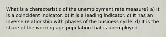 What is a characteristic of the unemployment rate measure? a) It is a coincident indicator. b) It is a leading indicator. c) It has an inverse relationship with phases of the business cycle. d) It is the share of the working age population that is unemployed.