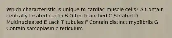 Which characteristic is unique to cardiac muscle cells? A Contain centrally located nuclei B Often branched C Striated D Multinucleated E Lack T tubules F Contain distinct myofibrils G Contain sarcoplasmic reticulum