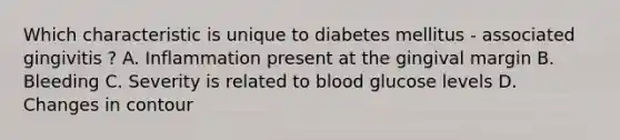 Which characteristic is unique to diabetes mellitus - associated gingivitis ? A. Inflammation present at the gingival margin B. Bleeding C. Severity is related to blood glucose levels D. Changes in contour