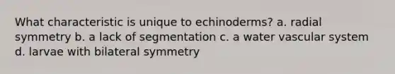 What characteristic is unique to echinoderms? a. radial symmetry b. a lack of segmentation c. a water vascular system d. larvae with bilateral symmetry