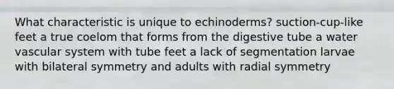 What characteristic is unique to echinoderms? suction-cup-like feet a true coelom that forms from the digestive tube a water vascular system with tube feet a lack of segmentation larvae with bilateral symmetry and adults with radial symmetry