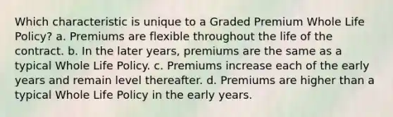 Which characteristic is unique to a Graded Premium Whole Life Policy? a. Premiums are flexible throughout the life of the contract. b. In the later years, premiums are the same as a typical Whole Life Policy. c. Premiums increase each of the early years and remain level thereafter. d. Premiums are higher than a typical Whole Life Policy in the early years.