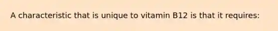 A characteristic that is unique to vitamin B12 is that it requires: