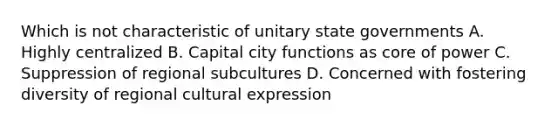 Which is not characteristic of unitary state governments A. Highly centralized B. Capital city functions as core of power C. Suppression of regional subcultures D. Concerned with fostering diversity of regional cultural expression