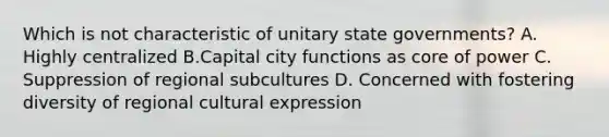 Which is not characteristic of unitary state governments? A. Highly centralized B.Capital city functions as core of power C. Suppression of regional subcultures D. Concerned with fostering diversity of regional cultural expression