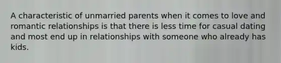 A characteristic of unmarried parents when it comes to love and romantic relationships is that there is less time for casual dating and most end up in relationships with someone who already has kids.