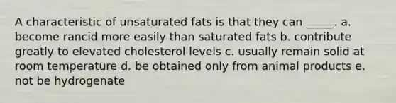 A characteristic of unsaturated fats is that they can _____. a. become rancid more easily than saturated fats b. contribute greatly to elevated cholesterol levels c. usually remain solid at room temperature d. be obtained only from animal products e. not be hydrogenate