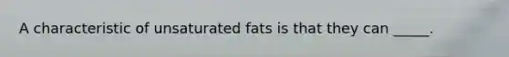 A characteristic of unsaturated fats is that they can _____.