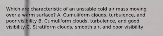 Which are characteristic of an unstable cold air mass moving over a warm surface? A. Cumuliform clouds, turbulence, and poor visibility B. Cumuliform clouds, turbulence, and good visibility C. Stratiform clouds, smooth air, and poor visibility