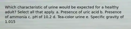 Which characteristic of urine would be expected for a healthy adult? Select all that apply. a. Presence of uric acid b. Presence of ammonia c. pH of 10.2 d. Tea-color urine e. Specific gravity of 1.015