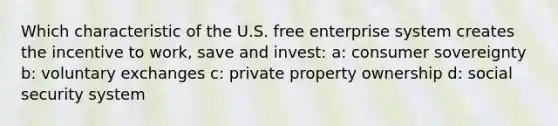 Which characteristic of the U.S. free enterprise system creates the incentive to work, save and invest: a: consumer sovereignty b: voluntary exchanges c: private property ownership d: social security system