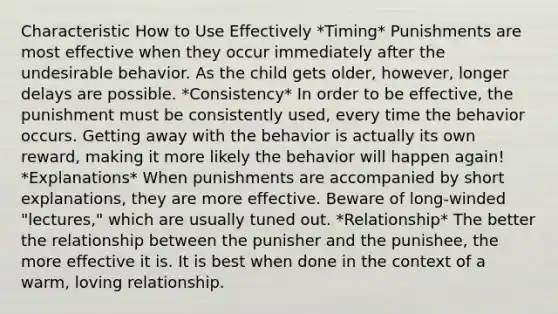 Characteristic How to Use Effectively *Timing* Punishments are most effective when they occur immediately after the undesirable behavior. As the child gets older, however, longer delays are possible. *Consistency* In order to be effective, the punishment must be consistently used, every time the behavior occurs. Getting away with the behavior is actually its own reward, making it more likely the behavior will happen again! *Explanations* When punishments are accompanied by short explanations, they are more effective. Beware of long-winded "lectures," which are usually tuned out. *Relationship* The better the relationship between the punisher and the punishee, the more effective it is. It is best when done in the context of a warm, loving relationship.