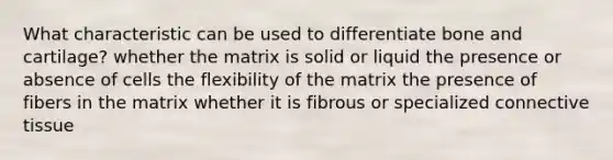 What characteristic can be used to differentiate bone and cartilage? whether the matrix is solid or liquid the presence or absence of cells the flexibility of the matrix the presence of fibers in the matrix whether it is fibrous or specialized connective tissue