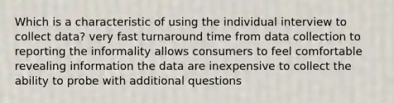 Which is a characteristic of using the individual interview to collect data? very fast turnaround time from data collection to reporting the informality allows consumers to feel comfortable revealing information the data are inexpensive to collect the ability to probe with additional questions