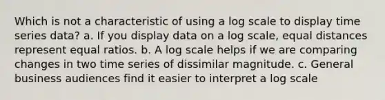 Which is not a characteristic of using a log scale to display time series data? a. If you display data on a log scale, equal distances represent equal ratios. b. A log scale helps if we are comparing changes in two time series of dissimilar magnitude. c. General business audiences find it easier to interpret a log scale