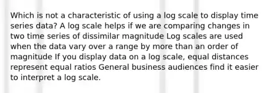 Which is not a characteristic of using a log scale to display time series data? A log scale helps if we are comparing changes in two time series of dissimilar magnitude Log scales are used when the data vary over a range by more than an order of magnitude If you display data on a log scale, equal distances represent equal ratios General business audiences find it easier to interpret a log scale.