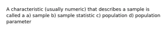 A characteristic (usually numeric) that describes a sample is called a a) sample b) sample statistic c) population d) population parameter