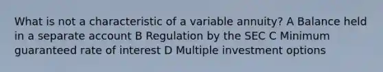 What is not a characteristic of a variable annuity? A Balance held in a separate account B Regulation by the SEC C Minimum guaranteed rate of interest D Multiple investment options