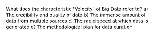 What does the characteristic "Velocity" of Big Data refer to? a) The credibility and quality of data b) The immense amount of data from multiple sources c) The rapid speed at which data is generated d) The methodological plan for data curation