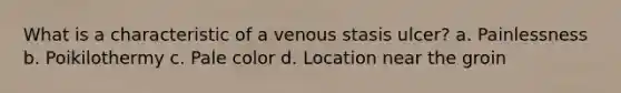 What is a characteristic of a venous stasis ulcer? a. Painlessness b. Poikilothermy c. Pale color d. Location near the groin