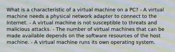 What is a characteristic of a virtual machine on a PC? - A virtual machine needs a physical network adapter to connect to the Internet. - A virtual machine is not susceptible to threats and malicious attacks. - The number of virtual machines that can be made available depends on the software resources of the host machine. - A virtual machine runs its own operating system.