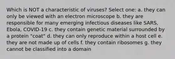 Which is NOT a characteristic of viruses? Select one: a. they can only be viewed with an electron microscope b. they are responsible for many emerging infectious diseases like SARS, Ebola, COVID-19 c. they contain genetic material surrounded by a protein "coat" d. they can only reproduce within a host cell e. they are not made up of cells f. they contain ribosomes g. they cannot be classified into a domain