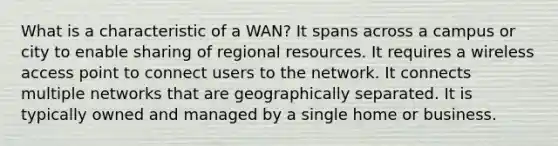 What is a characteristic of a WAN? It spans across a campus or city to enable sharing of regional resources. It requires a wireless access point to connect users to the network. It connects multiple networks that are geographically separated. It is typically owned and managed by a single home or business.