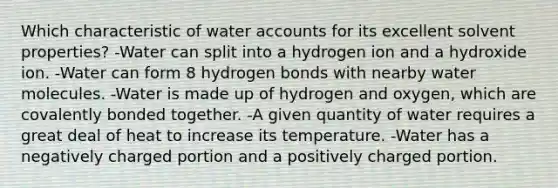 Which characteristic of water accounts for its excellent solvent properties? -Water can split into a hydrogen ion and a hydroxide ion. -Water can form 8 hydrogen bonds with nearby water molecules. -Water is made up of hydrogen and oxygen, which are covalently bonded together. -A given quantity of water requires a great deal of heat to increase its temperature. -Water has a negatively charged portion and a positively charged portion.