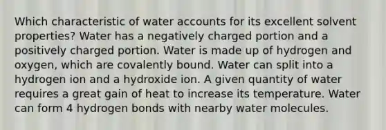 Which characteristic of water accounts for its excellent solvent properties? Water has a negatively charged portion and a positively charged portion. Water is made up of hydrogen and oxygen, which are covalently bound. Water can split into a hydrogen ion and a hydroxide ion. A given quantity of water requires a great gain of heat to increase its temperature. Water can form 4 hydrogen bonds with nearby water molecules.