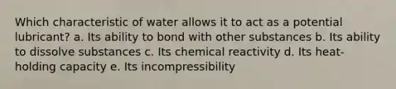 Which characteristic of water allows it to act as a potential lubricant? a. Its ability to bond with other substances b. Its ability to dissolve substances c. Its chemical reactivity d. Its heat-holding capacity e. Its incompressibility