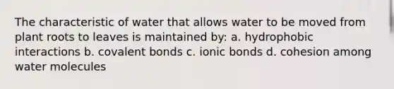 The characteristic of water that allows water to be moved from plant roots to leaves is maintained by: a. hydrophobic interactions b. covalent bonds c. ionic bonds d. cohesion among water molecules