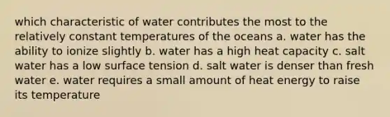 which characteristic of water contributes the most to the relatively constant temperatures of the oceans a. water has the ability to ionize slightly b. water has a high heat capacity c. salt water has a low surface tension d. salt water is denser than fresh water e. water requires a small amount of heat energy to raise its temperature