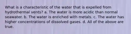 What is a characteristic of the water that is expelled from hydrothermal vents? a. The water is more acidic than normal seawater. b. The water is enriched with metals. c. The water has higher concentrations of dissolved gases. d. All of the above are true.