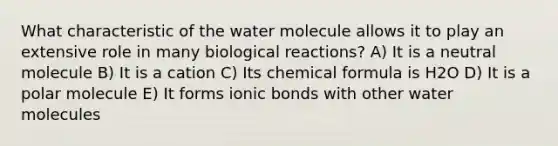 What characteristic of the water molecule allows it to play an extensive role in many biological reactions? A) It is a neutral molecule B) It is a cation C) Its chemical formula is H2O D) It is a polar molecule E) It forms ionic bonds with other water molecules