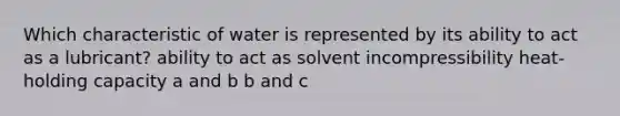 Which characteristic of water is represented by its ability to act as a lubricant? ability to act as solvent incompressibility heat-holding capacity a and b b and c