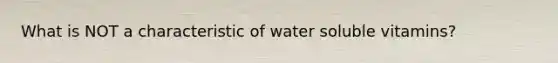 What is NOT a characteristic of water soluble vitamins?