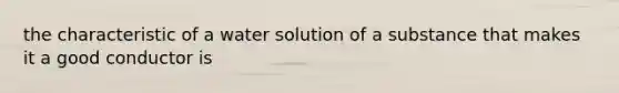 the characteristic of a water solution of a substance that makes it a good conductor is