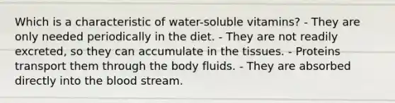 Which is a characteristic of water-soluble vitamins? - They are only needed periodically in the diet. - They are not readily excreted, so they can accumulate in the tissues. - Proteins transport them through the body fluids. - They are absorbed directly into the blood stream.